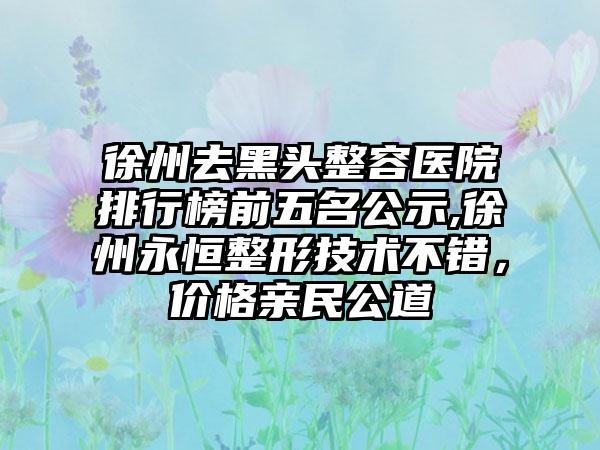 徐州去黑头整容医院排行榜前五名公示,徐州永恒整形技术不错，价格亲民公道