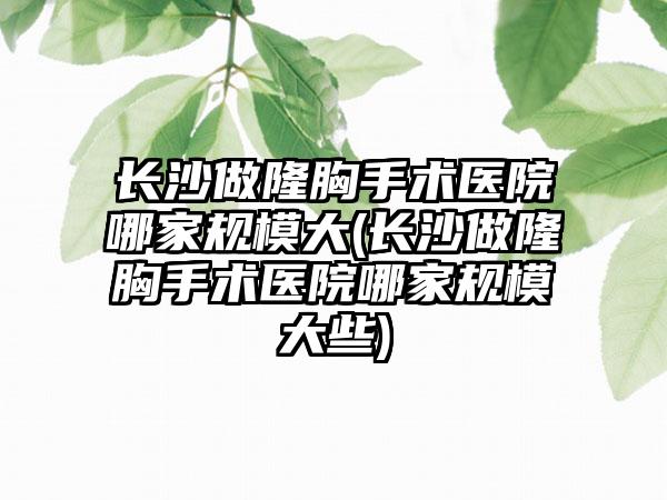 长沙做隆胸手术医院哪家规模大(长沙做隆胸手术医院哪家规模大些)