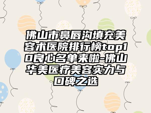 佛山市鼻唇沟填充美容术医院排行榜top10良心名单来啦-佛山华美医疗美容实力与口碑之选