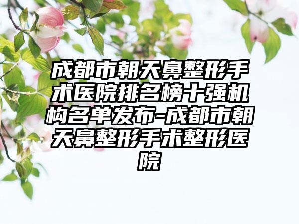 成都市朝天鼻整形手术医院排名榜十强机构名单发布-成都市朝天鼻整形手术整形医院