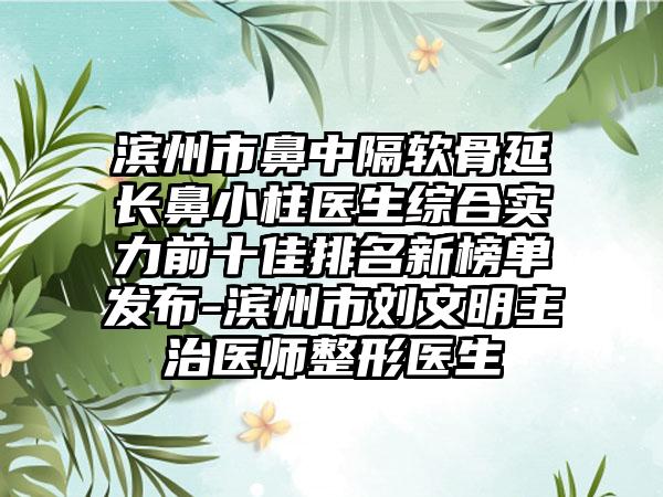 滨州市鼻中隔软骨延长鼻小柱医生综合实力前十佳排名新榜单发布-滨州市刘文明主治医师整形医生