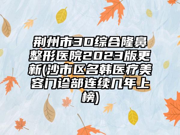 荆州市3D综合七元医院2023版更新(沙市区名韩医疗美容门诊部连续几年上榜)