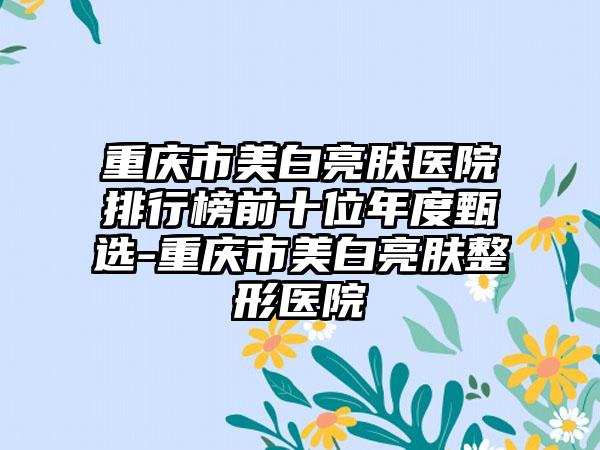 重庆市美白亮肤医院排行榜前十位年度甄选-重庆市美白亮肤整形医院