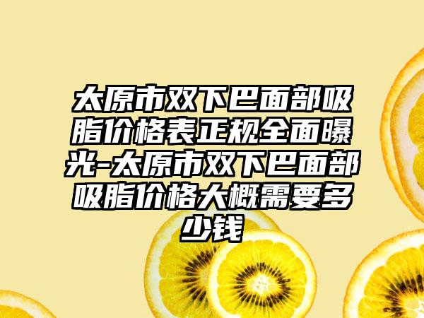 太原市双下巴面部吸脂价格表正规多面曝光-太原市双下巴面部吸脂价格大概需要多少钱