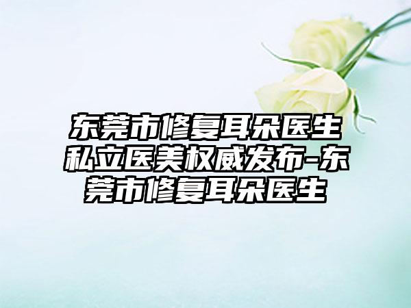 东莞市修复耳朵医生私立医美权威发布-东莞市修复耳朵医生