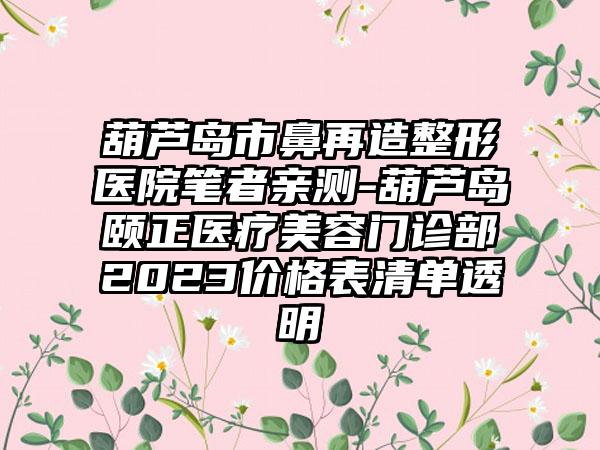 葫芦岛市鼻再造整形医院笔者亲测-葫芦岛颐正医疗美容门诊部2023价格表清单透明