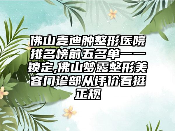 佛山麦迪肿整形医院排名榜前五名单一一锁定,佛山梦露整形美容门诊部从评价看挺正规