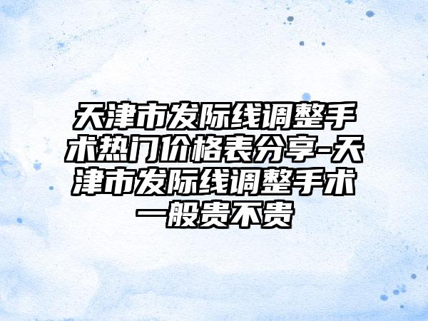 天津市发际线调整手术热门价格表分享-天津市发际线调整手术一般贵不贵