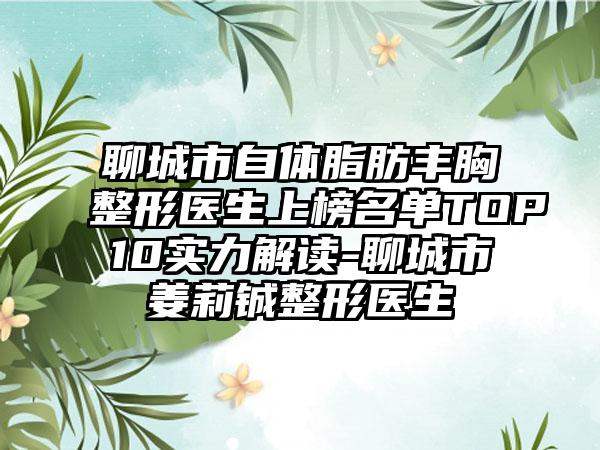 聊城市自体脂肪丰胸整形医生上榜名单TOP10实力解读-聊城市姜莉铖整形医生