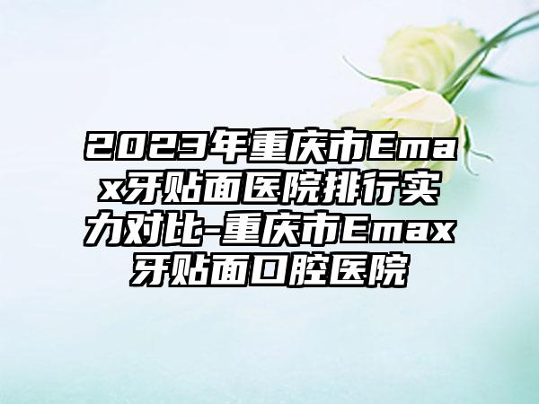 2023年重庆市Emax牙贴面医院排行实力对比-重庆市Emax牙贴面口腔医院