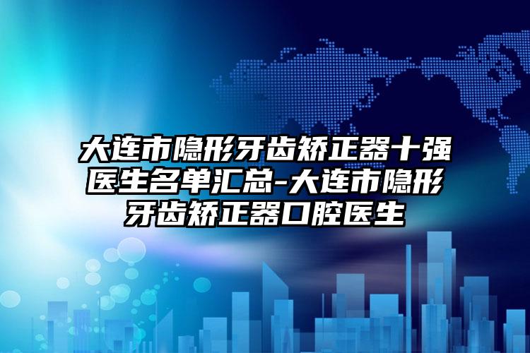 大连市隐形牙齿矫正器十强医生名单汇总-大连市隐形牙齿矫正器口腔医生