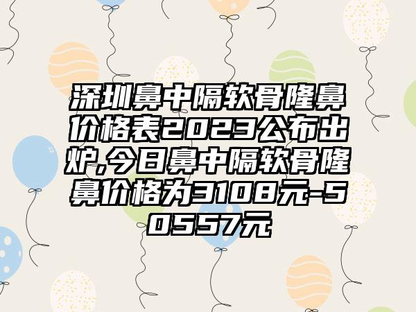 深圳鼻中隔软骨隆鼻价格表2023公布出炉,今日鼻中隔软骨隆鼻价格为3108元-50557元