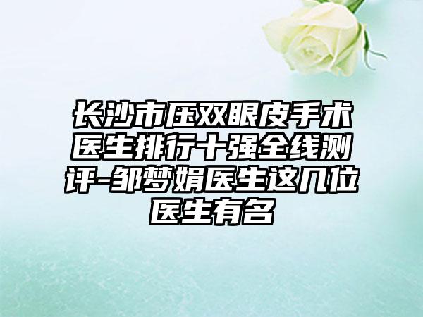 长沙市压双眼皮手术医生排行十强全线测评-邹梦娟医生这几位医生有名