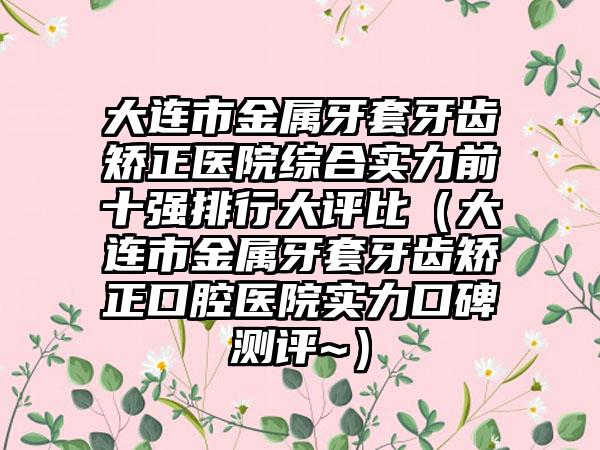 大连市金属牙套牙齿矫正医院综合实力前十强排行大评比（大连市金属牙套牙齿矫正口腔医院实力口碑测评~）