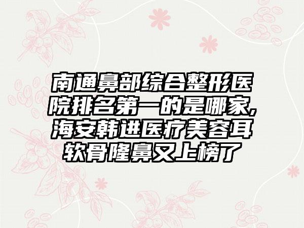 南通鼻部综合整形医院排名第一的是哪家,海安韩进医疗美容耳软骨隆鼻又上榜了