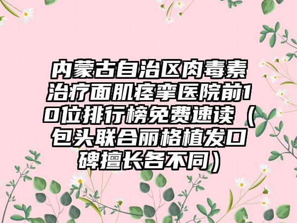 内蒙古自治区肉毒素治疗面肌痉挛医院前10位排行榜免费速读（包头联合丽格植发口碑擅长各不同）