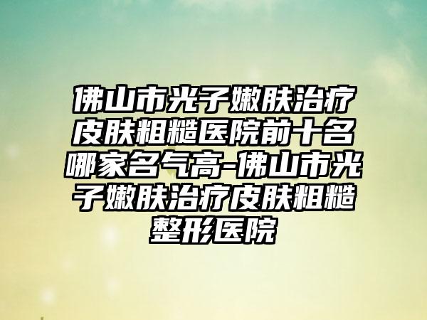 佛山市光子嫩肤治疗皮肤粗糙医院前十名哪家名气高-佛山市光子嫩肤治疗皮肤粗糙整形医院