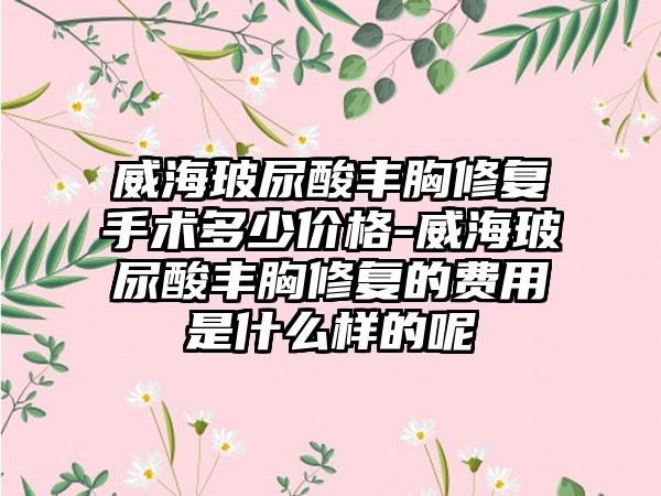 威海玻尿酸丰胸修复手术多少价格-威海玻尿酸丰胸修复的费用是什么样的呢