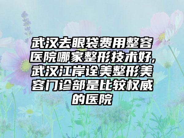 武汉去眼袋费用整容医院哪家整形技术好,武汉江岸诠美整形美容门诊部是比较权威的医院