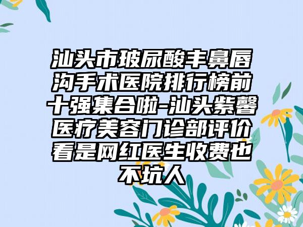 汕头市玻尿酸丰鼻唇沟手术医院排行榜前十强集合啦-汕头紫馨医疗美容门诊部评价看是网红医生收费也不坑人