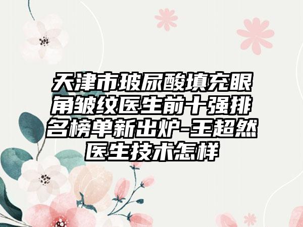 天津市玻尿酸填充眼角皱纹医生前十强排名榜单新出炉-王超然医生技术怎样