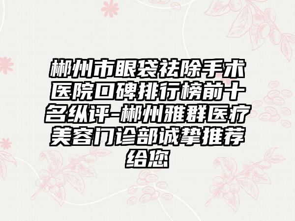 郴州市眼袋祛除手术医院口碑排行榜前十名纵评-郴州雅群医疗美容门诊部诚挚推荐给您