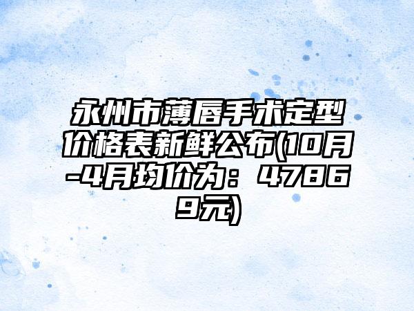 永州市薄唇手术定型价格表新鲜公布(10月-4月均价为：47869元)