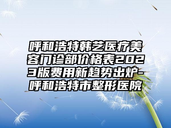 呼和浩特韩艺医疗美容门诊部价格表2023版费用新趋势出炉-呼和浩特市整形医院