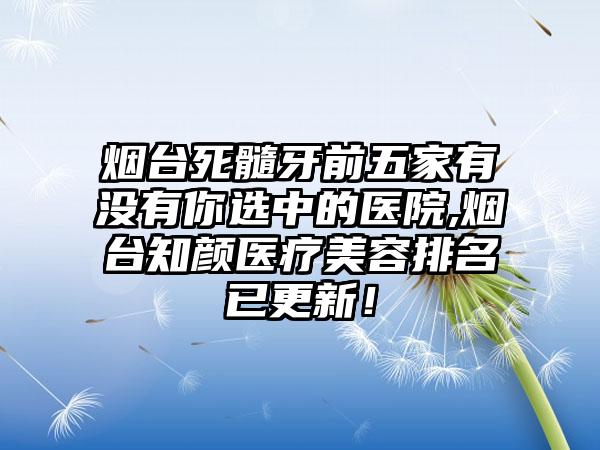 烟台死髓牙前五家有没有你选中的医院,烟台知颜医疗美容排名已更新！