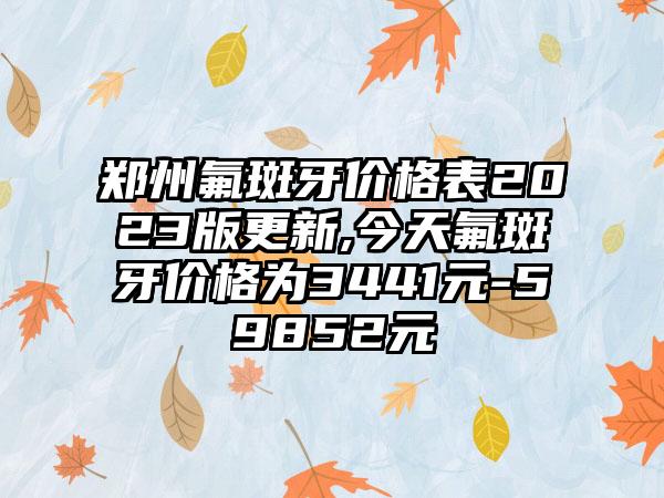 郑州氟斑牙价格表2023版更新,今天氟斑牙价格为3441元-59852元