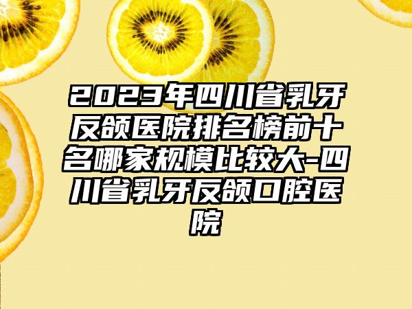 2023年四川省乳牙反颌医院排名榜前十名哪家规模比较大-四川省乳牙反颌口腔医院