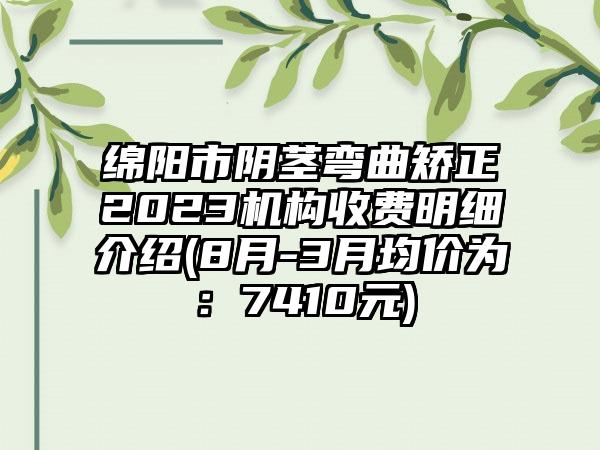 绵阳市阴茎弯曲矫正2023机构收费明细介绍(8月-3月均价为：7410元)