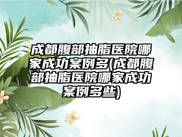 成都腹部抽脂医院哪家成功实例多(成都腹部抽脂医院哪家成功实例多些)