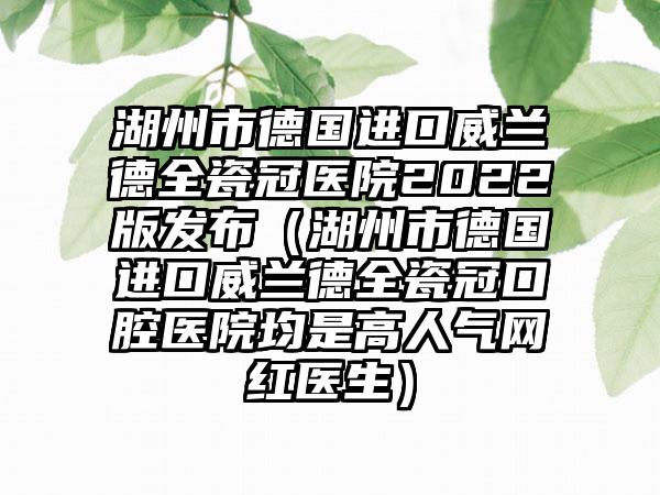 湖州市德国进口威兰德全瓷冠医院2022版发布（湖州市德国进口威兰德全瓷冠口腔医院均是高人气网红医生）