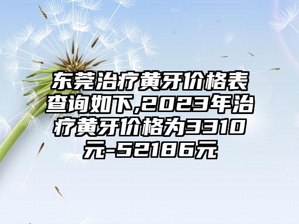 东莞治疗黄牙价格表查询如下,2023年治疗黄牙价格为3310元-52186元