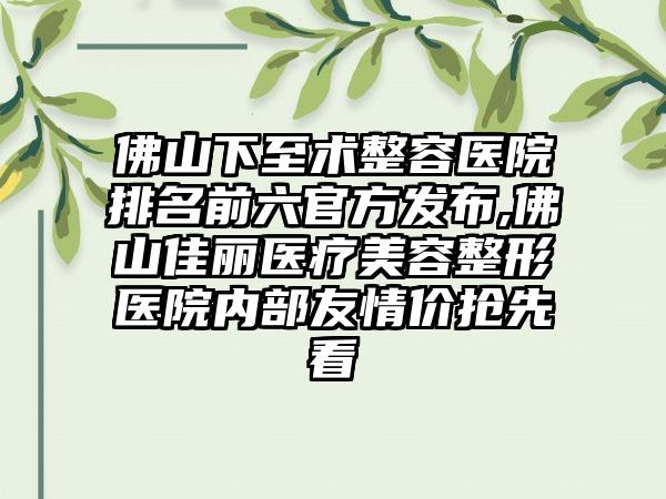 佛山下至术整容医院排名前六官方发布,佛山佳丽医疗美容整形医院内部友情价抢先看