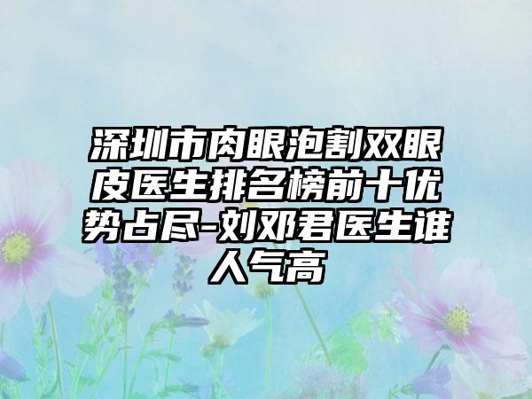 深圳市肉眼泡割双眼皮医生排名榜前十优势占尽-刘邓君医生谁人气高