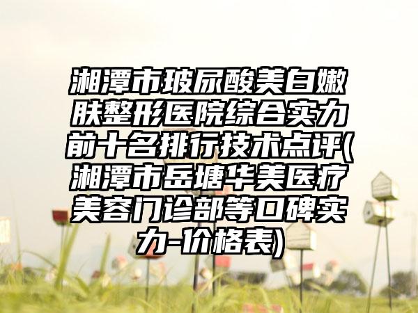 湘潭市玻尿酸美白嫩肤整形医院综合实力前十名排行技术点评(湘潭市岳塘华美医疗美容门诊部等口碑实力-价格表)