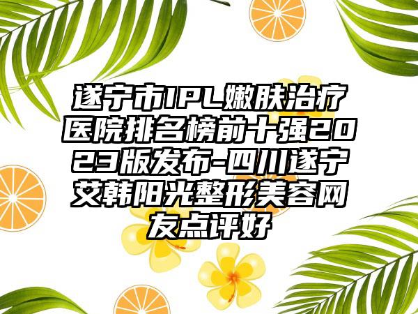 遂宁市IPL嫩肤治疗医院排名榜前十强2023版发布-四川遂宁艾韩阳光整形美容网友点评好