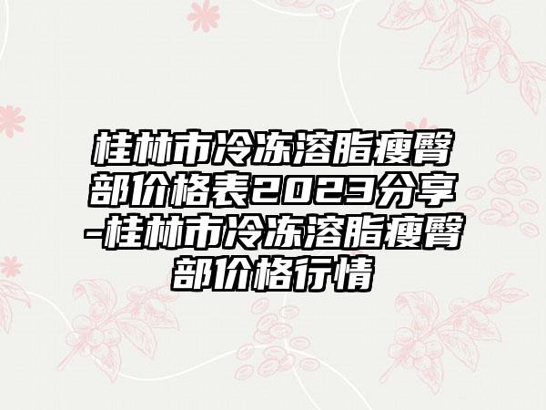 桂林市冷冻溶脂瘦臀部价格表2023分享-桂林市冷冻溶脂瘦臀部价格行情