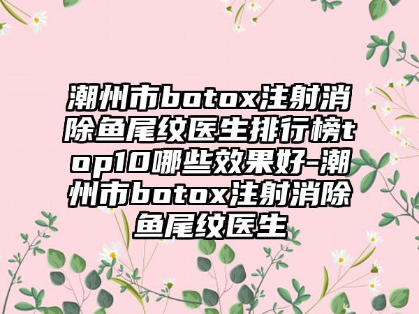 潮州市botox注射消除鱼尾纹医生排行榜top10哪些成果好-潮州市botox注射消除鱼尾纹医生