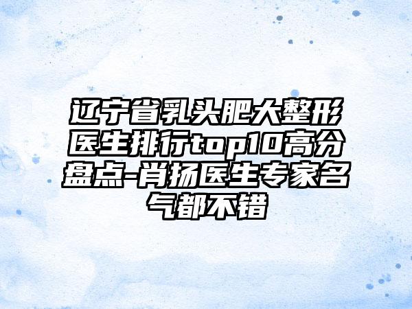 辽宁省乳头肥大整形医生排行top10高分盘点-肖扬医生骨干医生名气都不错