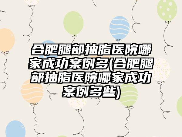 合肥腿部抽脂医院哪家成功实例多(合肥腿部抽脂医院哪家成功实例多些)