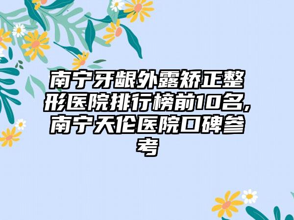 南宁牙龈外露矫正整形医院排行榜前10名,南宁天伦医院口碑参考