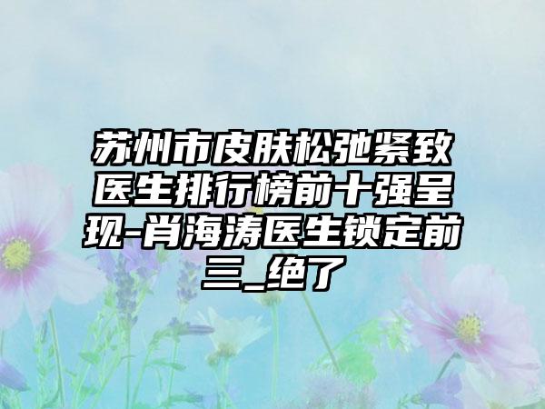 苏州市皮肤松弛紧致医生排行榜前十强呈现-肖海涛医生锁定前三_绝了