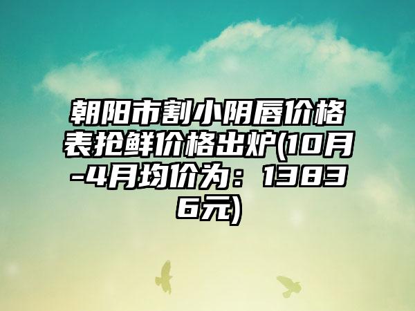 朝阳市割小阴唇价格表抢鲜价格出炉(10月-4月均价为：13836元)