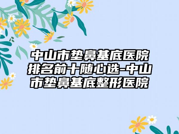 中山市垫鼻基底医院排名前十随心选-中山市垫鼻基底整形医院