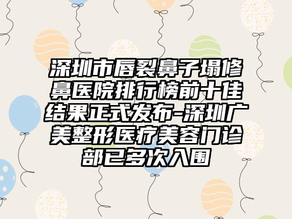 深圳市唇裂鼻子塌修鼻医院排行榜前十佳结果正式发布-深圳广美整形医疗美容门诊部已多次入围