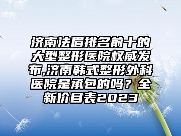 济南法眉排名前十的大型整形医院权威发布,济南韩式整形外科医院是承包的吗？全新价目表2023