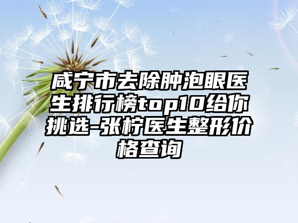 咸宁市去除肿泡眼医生排行榜top10给你挑选-张柠医生整形价格查询